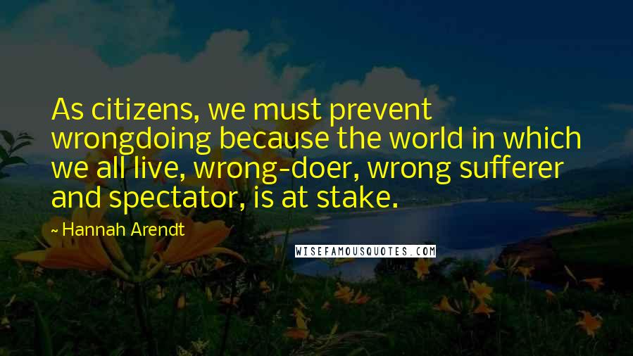 Hannah Arendt Quotes: As citizens, we must prevent wrongdoing because the world in which we all live, wrong-doer, wrong sufferer and spectator, is at stake.