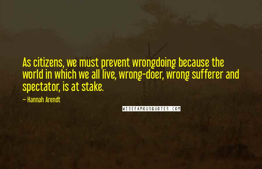 Hannah Arendt Quotes: As citizens, we must prevent wrongdoing because the world in which we all live, wrong-doer, wrong sufferer and spectator, is at stake.