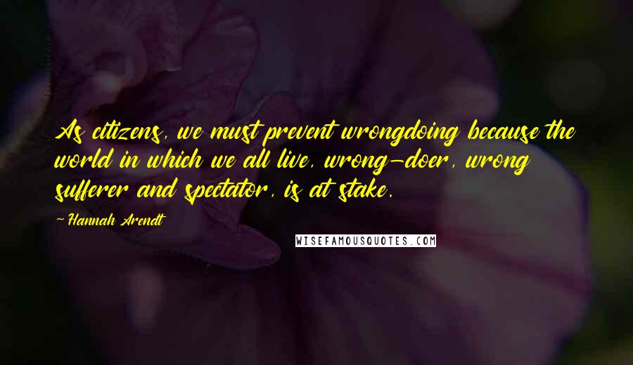 Hannah Arendt Quotes: As citizens, we must prevent wrongdoing because the world in which we all live, wrong-doer, wrong sufferer and spectator, is at stake.