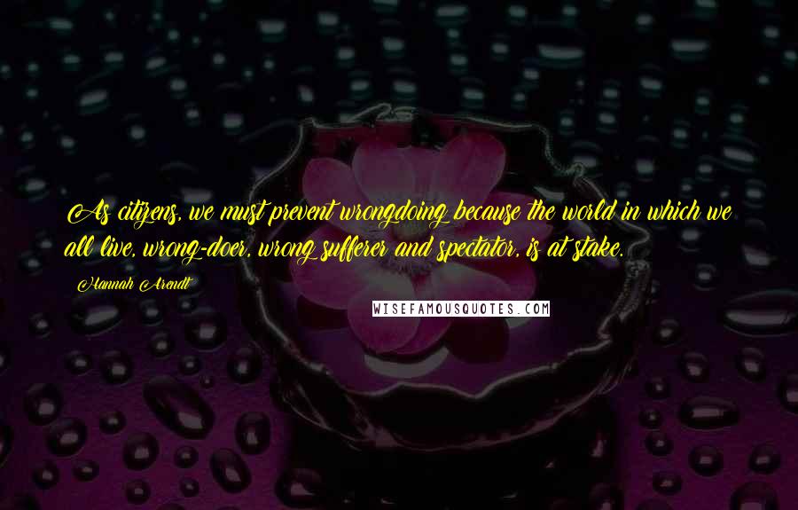 Hannah Arendt Quotes: As citizens, we must prevent wrongdoing because the world in which we all live, wrong-doer, wrong sufferer and spectator, is at stake.