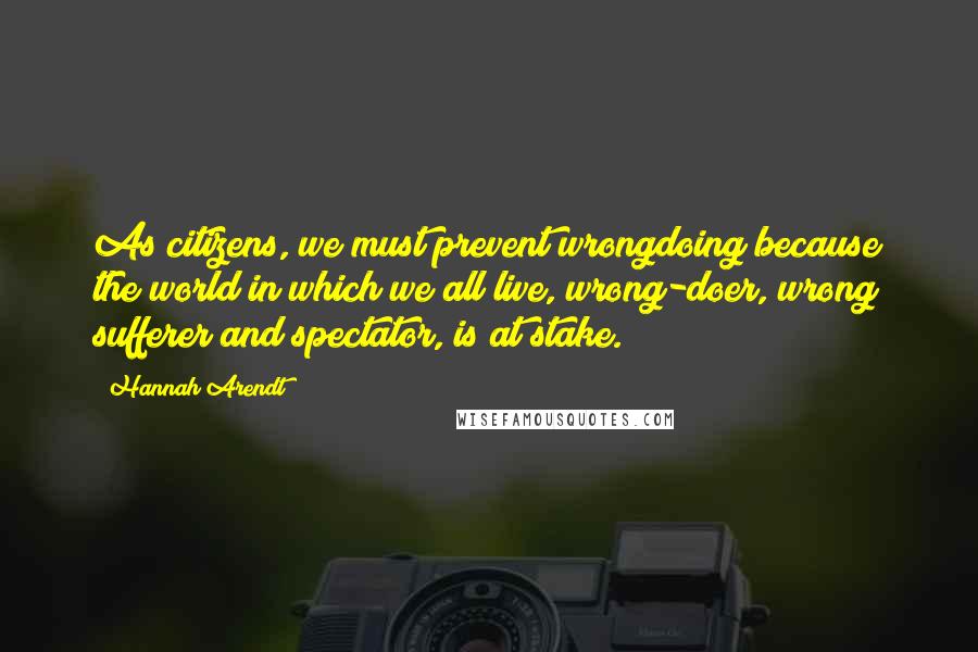 Hannah Arendt Quotes: As citizens, we must prevent wrongdoing because the world in which we all live, wrong-doer, wrong sufferer and spectator, is at stake.