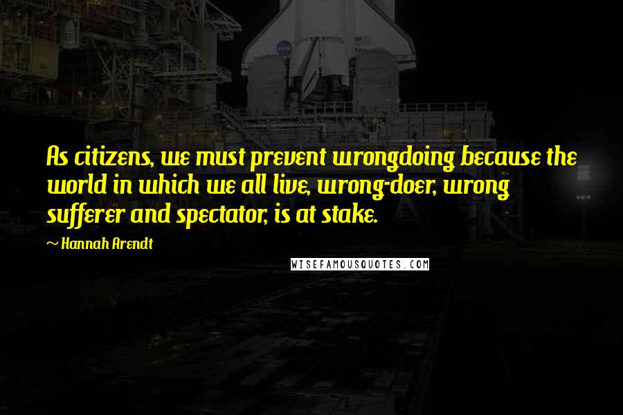 Hannah Arendt Quotes: As citizens, we must prevent wrongdoing because the world in which we all live, wrong-doer, wrong sufferer and spectator, is at stake.