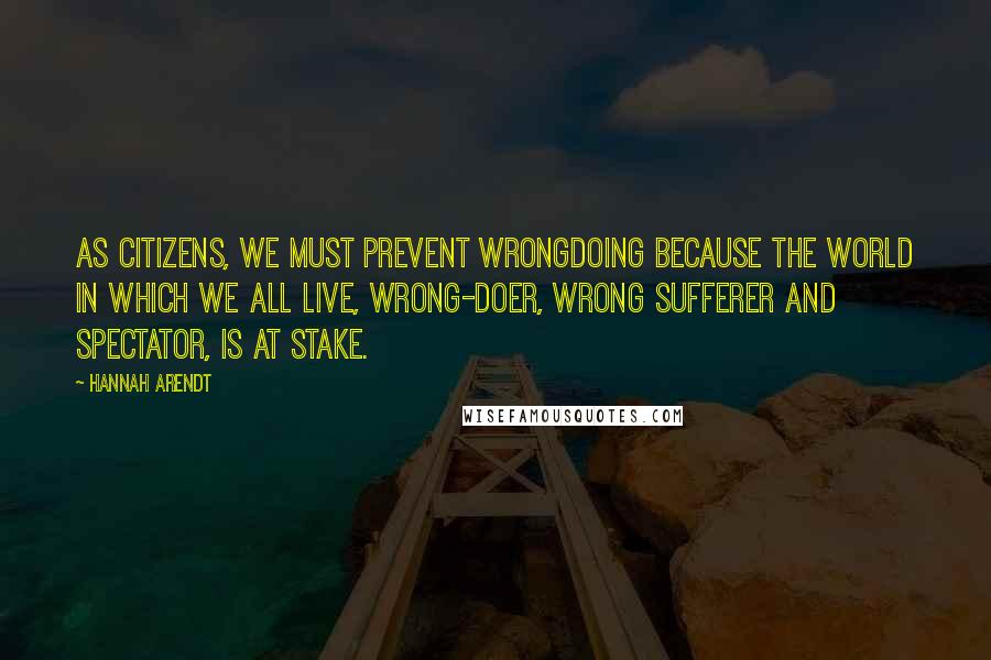 Hannah Arendt Quotes: As citizens, we must prevent wrongdoing because the world in which we all live, wrong-doer, wrong sufferer and spectator, is at stake.