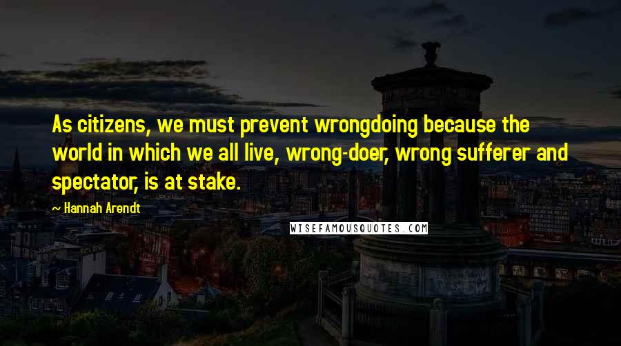 Hannah Arendt Quotes: As citizens, we must prevent wrongdoing because the world in which we all live, wrong-doer, wrong sufferer and spectator, is at stake.