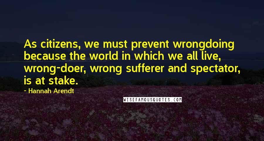 Hannah Arendt Quotes: As citizens, we must prevent wrongdoing because the world in which we all live, wrong-doer, wrong sufferer and spectator, is at stake.