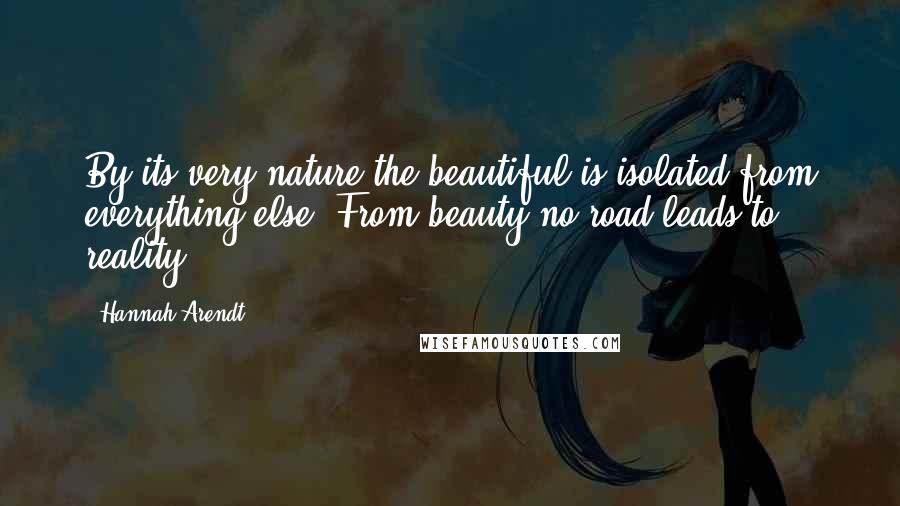 Hannah Arendt Quotes: By its very nature the beautiful is isolated from everything else. From beauty no road leads to reality.