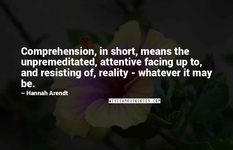 Hannah Arendt Quotes: Comprehension, in short, means the unpremeditated, attentive facing up to, and resisting of, reality - whatever it may be.