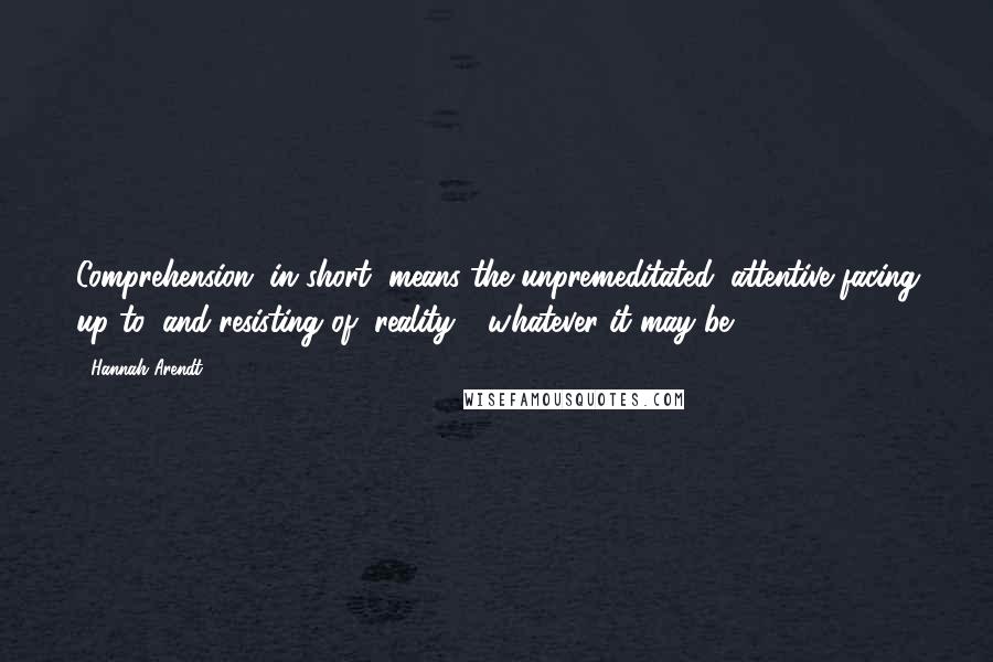 Hannah Arendt Quotes: Comprehension, in short, means the unpremeditated, attentive facing up to, and resisting of, reality - whatever it may be.