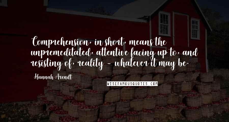 Hannah Arendt Quotes: Comprehension, in short, means the unpremeditated, attentive facing up to, and resisting of, reality - whatever it may be.