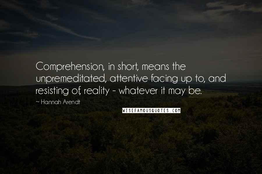 Hannah Arendt Quotes: Comprehension, in short, means the unpremeditated, attentive facing up to, and resisting of, reality - whatever it may be.