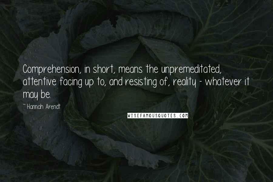 Hannah Arendt Quotes: Comprehension, in short, means the unpremeditated, attentive facing up to, and resisting of, reality - whatever it may be.