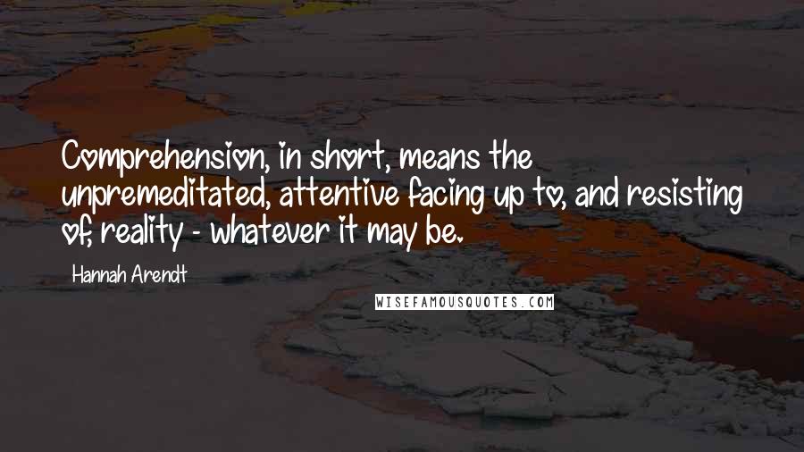 Hannah Arendt Quotes: Comprehension, in short, means the unpremeditated, attentive facing up to, and resisting of, reality - whatever it may be.