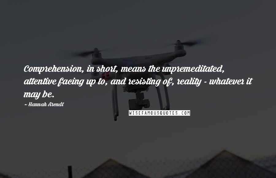 Hannah Arendt Quotes: Comprehension, in short, means the unpremeditated, attentive facing up to, and resisting of, reality - whatever it may be.