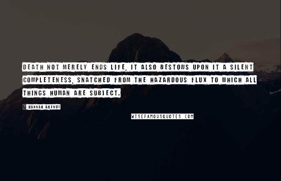 Hannah Arendt Quotes: Death not merely ends life, it also bestows upon it a silent completeness, snatched from the hazardous flux to which all things human are subject.