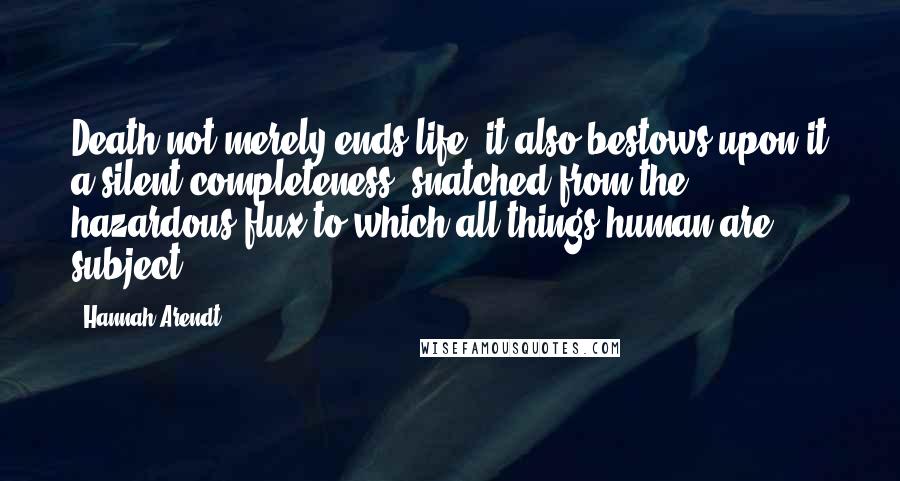 Hannah Arendt Quotes: Death not merely ends life, it also bestows upon it a silent completeness, snatched from the hazardous flux to which all things human are subject.