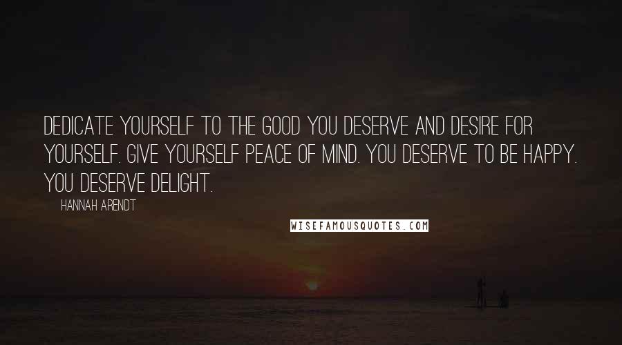 Hannah Arendt Quotes: Dedicate yourself to the good you deserve and desire for yourself. Give yourself peace of mind. You deserve to be happy. You deserve delight.