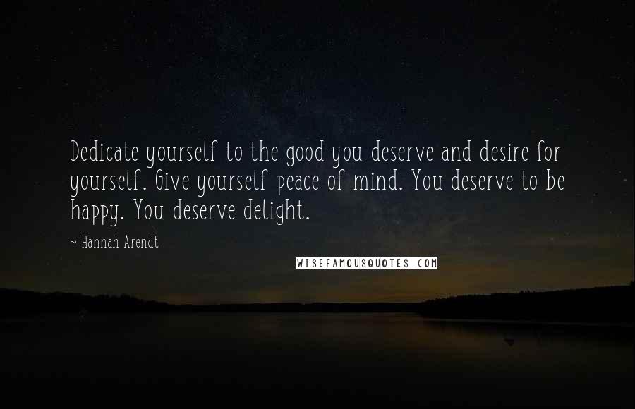 Hannah Arendt Quotes: Dedicate yourself to the good you deserve and desire for yourself. Give yourself peace of mind. You deserve to be happy. You deserve delight.