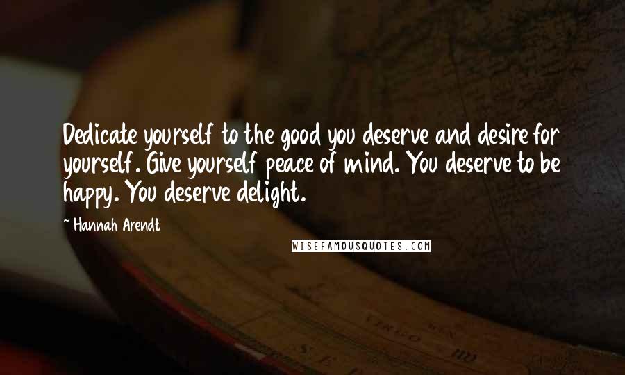 Hannah Arendt Quotes: Dedicate yourself to the good you deserve and desire for yourself. Give yourself peace of mind. You deserve to be happy. You deserve delight.