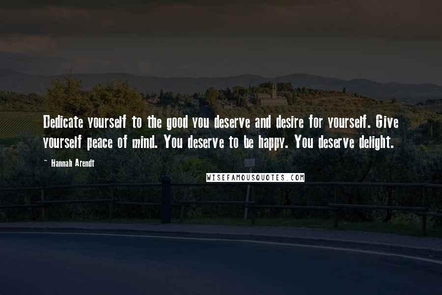 Hannah Arendt Quotes: Dedicate yourself to the good you deserve and desire for yourself. Give yourself peace of mind. You deserve to be happy. You deserve delight.