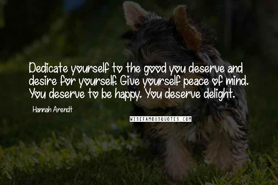 Hannah Arendt Quotes: Dedicate yourself to the good you deserve and desire for yourself. Give yourself peace of mind. You deserve to be happy. You deserve delight.