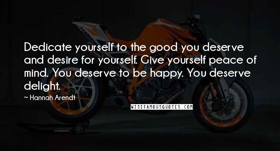 Hannah Arendt Quotes: Dedicate yourself to the good you deserve and desire for yourself. Give yourself peace of mind. You deserve to be happy. You deserve delight.