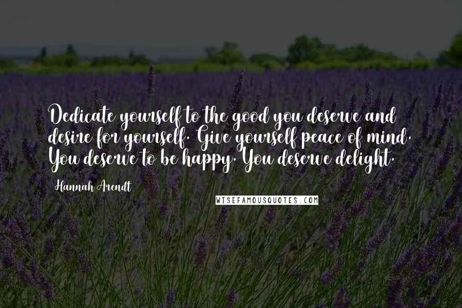 Hannah Arendt Quotes: Dedicate yourself to the good you deserve and desire for yourself. Give yourself peace of mind. You deserve to be happy. You deserve delight.