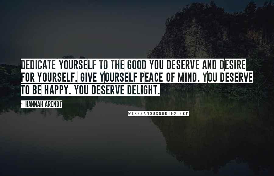 Hannah Arendt Quotes: Dedicate yourself to the good you deserve and desire for yourself. Give yourself peace of mind. You deserve to be happy. You deserve delight.