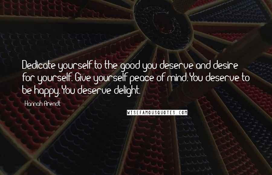 Hannah Arendt Quotes: Dedicate yourself to the good you deserve and desire for yourself. Give yourself peace of mind. You deserve to be happy. You deserve delight.