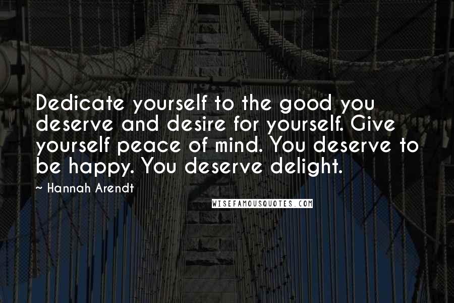 Hannah Arendt Quotes: Dedicate yourself to the good you deserve and desire for yourself. Give yourself peace of mind. You deserve to be happy. You deserve delight.