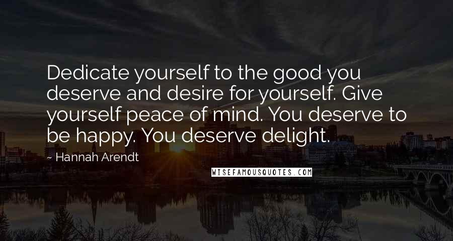 Hannah Arendt Quotes: Dedicate yourself to the good you deserve and desire for yourself. Give yourself peace of mind. You deserve to be happy. You deserve delight.