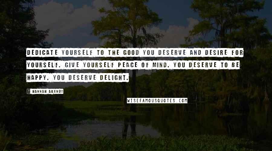 Hannah Arendt Quotes: Dedicate yourself to the good you deserve and desire for yourself. Give yourself peace of mind. You deserve to be happy. You deserve delight.