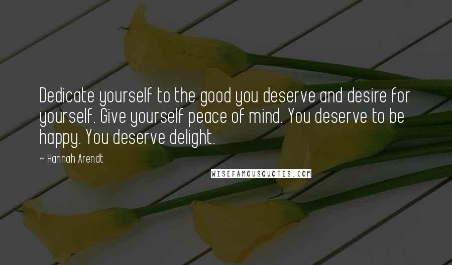 Hannah Arendt Quotes: Dedicate yourself to the good you deserve and desire for yourself. Give yourself peace of mind. You deserve to be happy. You deserve delight.