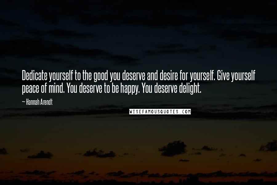 Hannah Arendt Quotes: Dedicate yourself to the good you deserve and desire for yourself. Give yourself peace of mind. You deserve to be happy. You deserve delight.