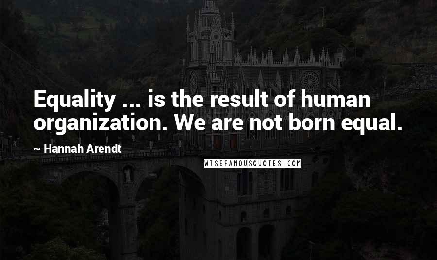 Hannah Arendt Quotes: Equality ... is the result of human organization. We are not born equal.