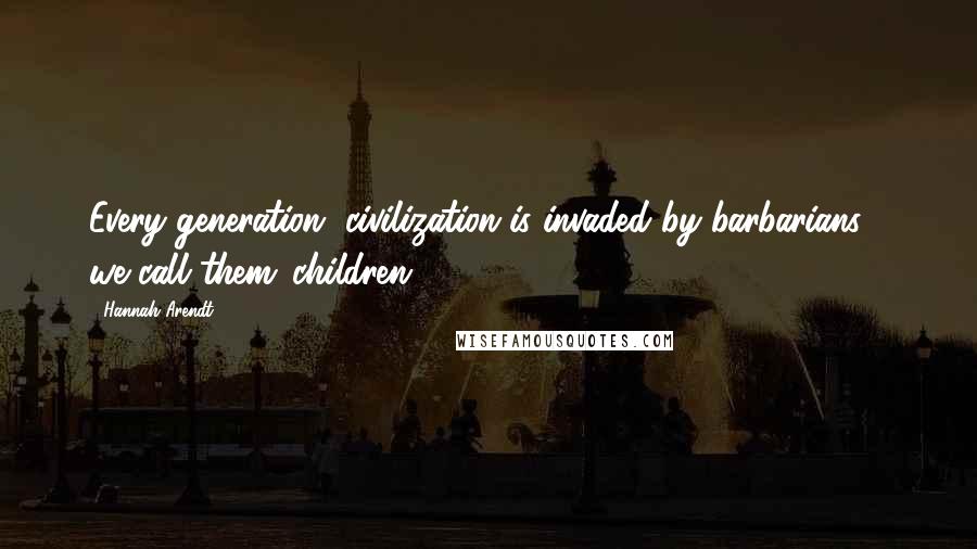 Hannah Arendt Quotes: Every generation, civilization is invaded by barbarians - we call them 'children'.