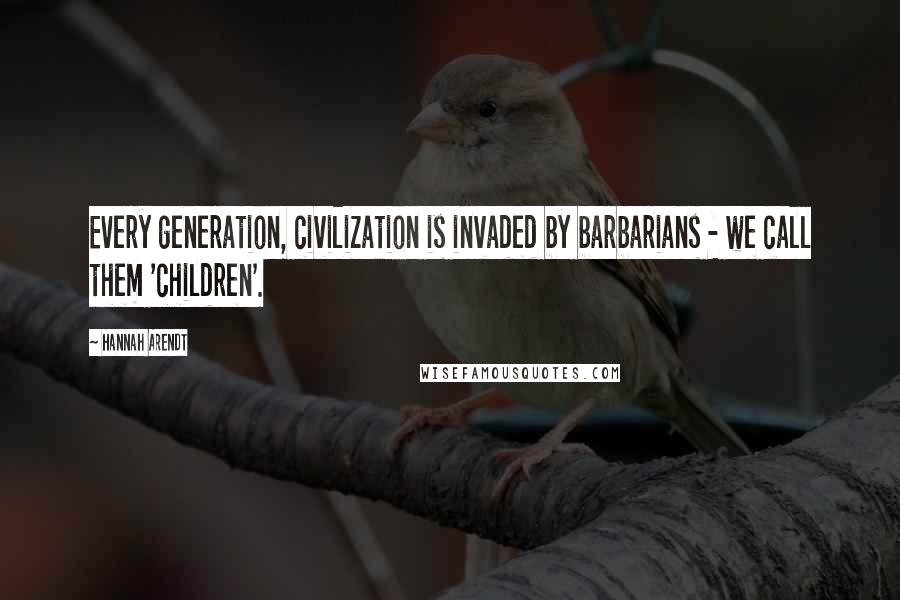 Hannah Arendt Quotes: Every generation, civilization is invaded by barbarians - we call them 'children'.