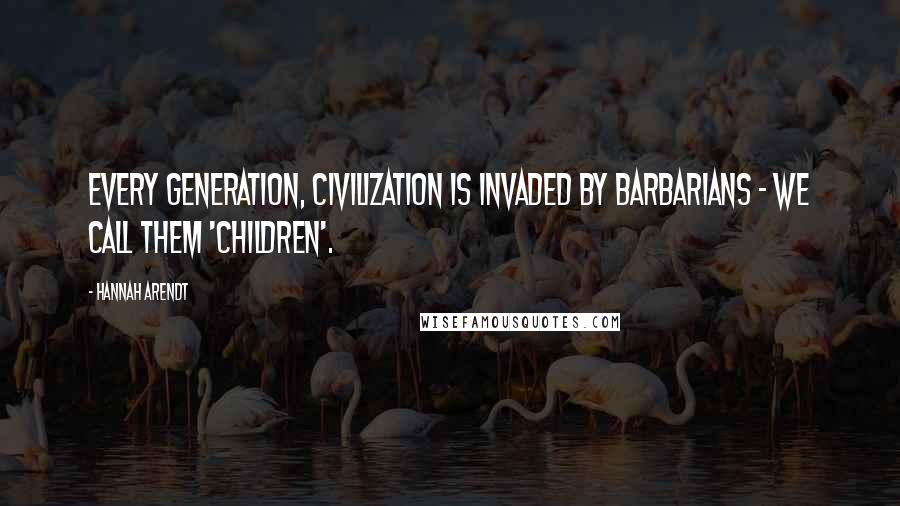 Hannah Arendt Quotes: Every generation, civilization is invaded by barbarians - we call them 'children'.