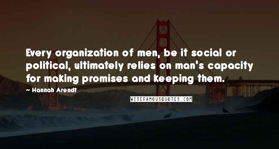 Hannah Arendt Quotes: Every organization of men, be it social or political, ultimately relies on man's capacity for making promises and keeping them.