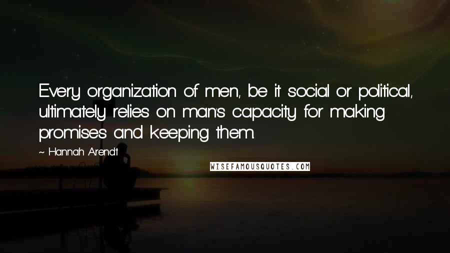 Hannah Arendt Quotes: Every organization of men, be it social or political, ultimately relies on man's capacity for making promises and keeping them.