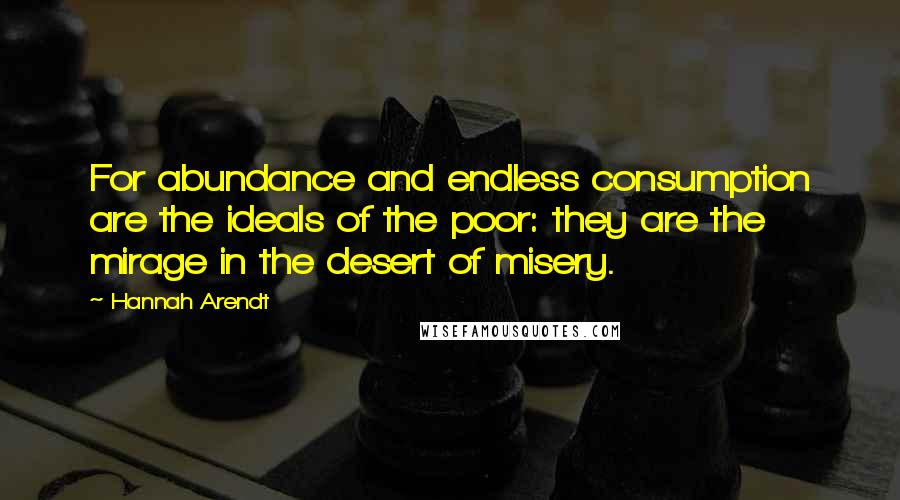 Hannah Arendt Quotes: For abundance and endless consumption are the ideals of the poor: they are the mirage in the desert of misery.