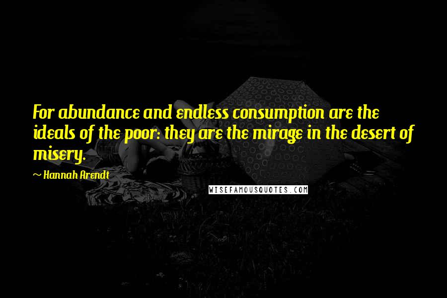 Hannah Arendt Quotes: For abundance and endless consumption are the ideals of the poor: they are the mirage in the desert of misery.