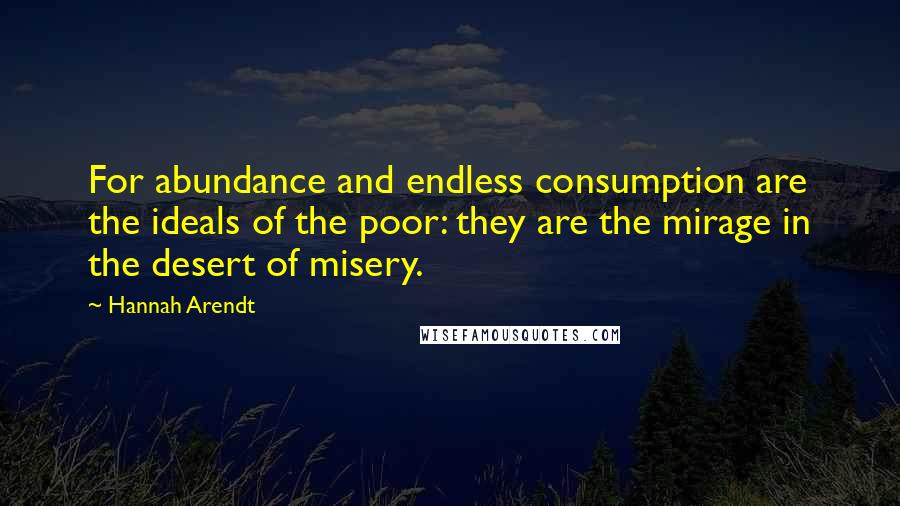 Hannah Arendt Quotes: For abundance and endless consumption are the ideals of the poor: they are the mirage in the desert of misery.