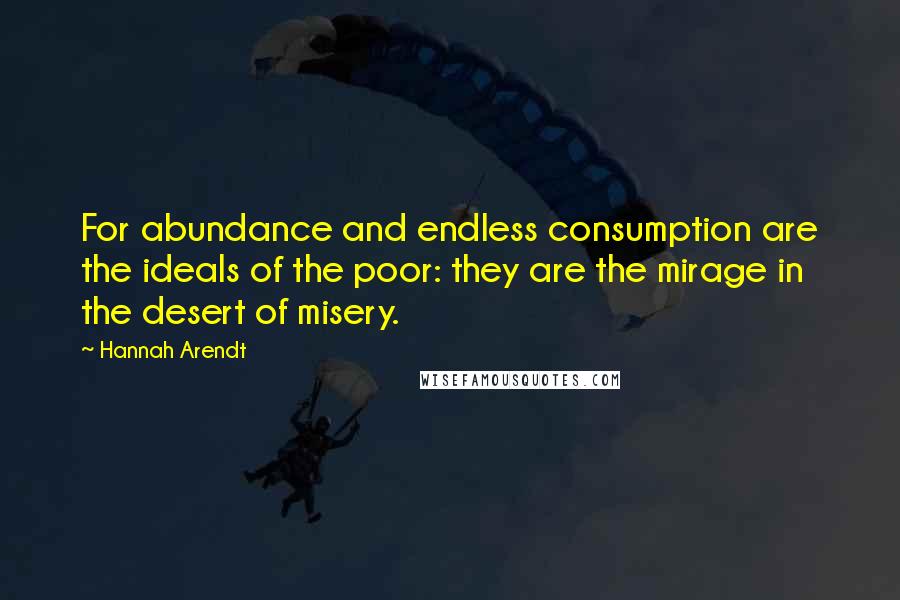 Hannah Arendt Quotes: For abundance and endless consumption are the ideals of the poor: they are the mirage in the desert of misery.