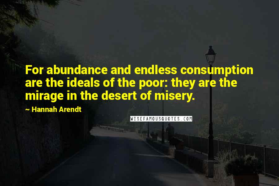 Hannah Arendt Quotes: For abundance and endless consumption are the ideals of the poor: they are the mirage in the desert of misery.