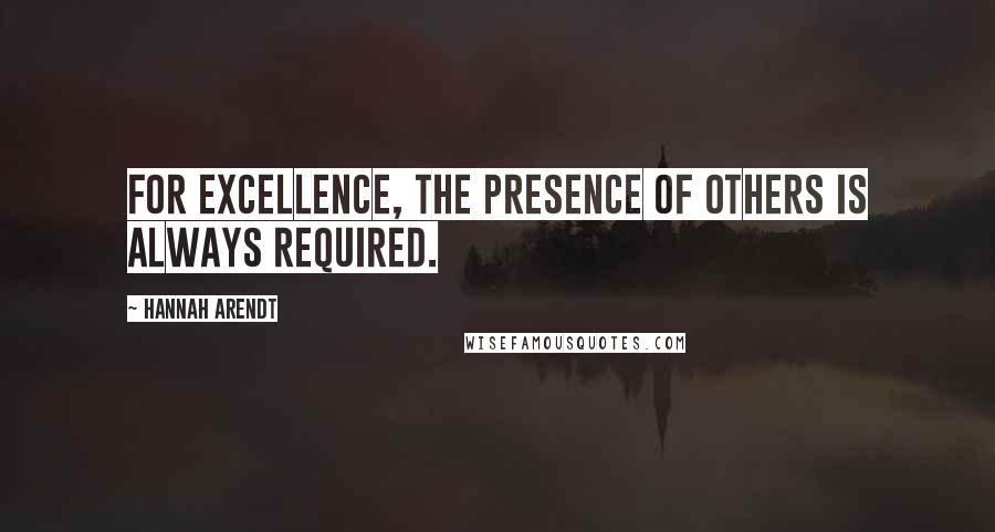 Hannah Arendt Quotes: For excellence, the presence of others is always required.