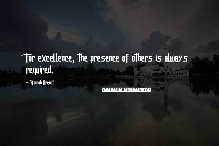 Hannah Arendt Quotes: For excellence, the presence of others is always required.