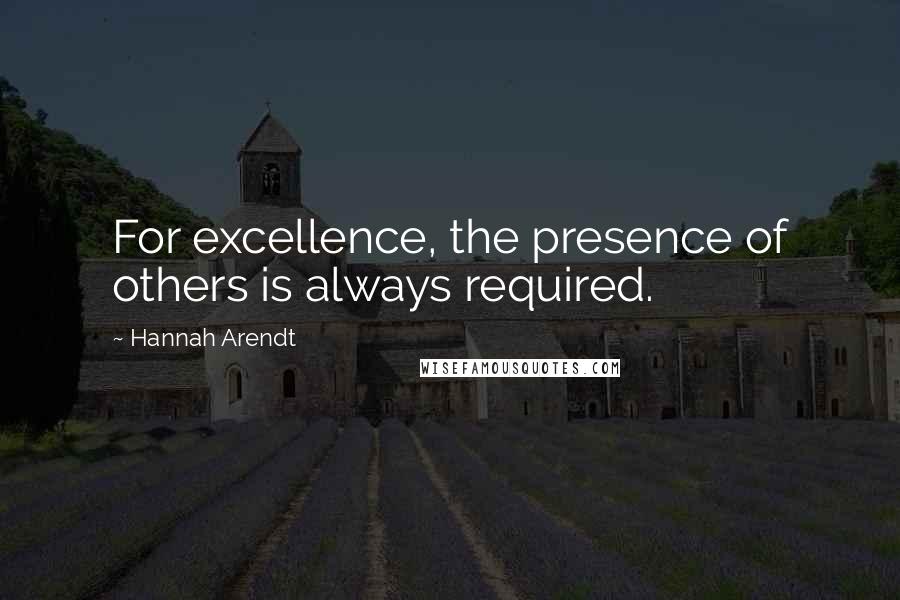 Hannah Arendt Quotes: For excellence, the presence of others is always required.