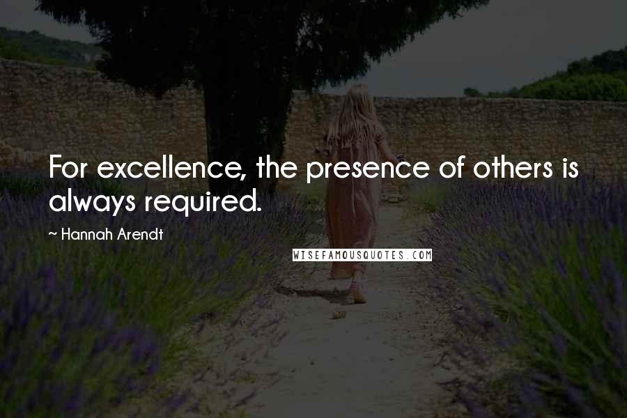 Hannah Arendt Quotes: For excellence, the presence of others is always required.