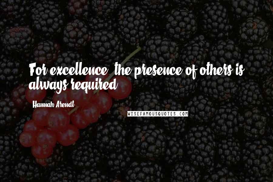 Hannah Arendt Quotes: For excellence, the presence of others is always required.