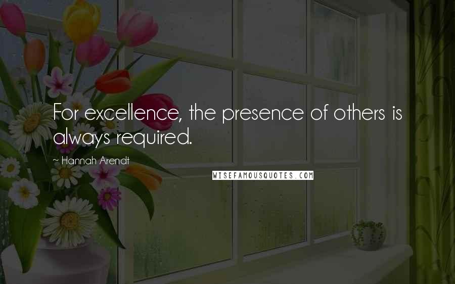 Hannah Arendt Quotes: For excellence, the presence of others is always required.